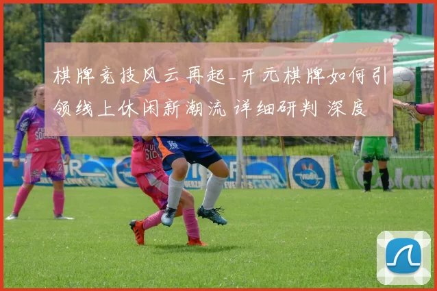 棋牌竞技风云再起_开元棋牌如何引领线上休闲新潮流 详细研判 深度解析