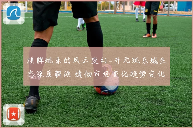 棋牌玩乐的风云变幻_开元玩乐城生态深度解读 透彻市场变化趋势变化数据挖掘数据分析报告