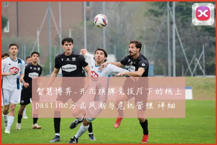 智慧博弈_开元棋牌竞技厅下的线上pastime方式风潮与危机管理 详细专业解析报告