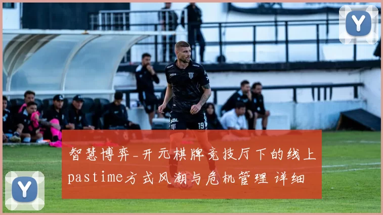 智慧博弈_开元棋牌竞技厅下的线上pastime方式风潮与危机管理 详细专业解析报告 深度解析