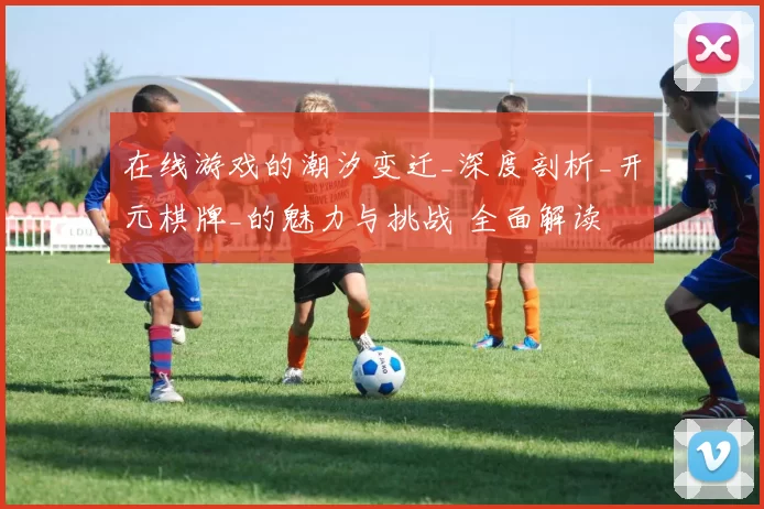 在线游戏的潮汐变迁_深度剖析_开元棋牌_的魅力与挑战 全面解读